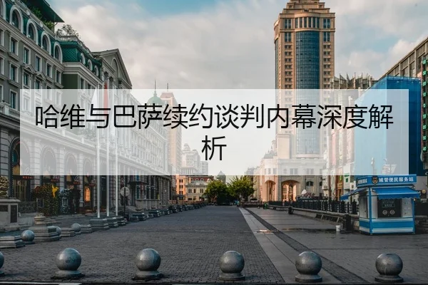 哈维与巴萨续约谈判内幕深度解析