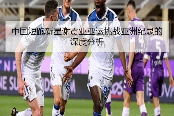 中国短跑新星谢震业亚运挑战亚洲纪录的深度分析